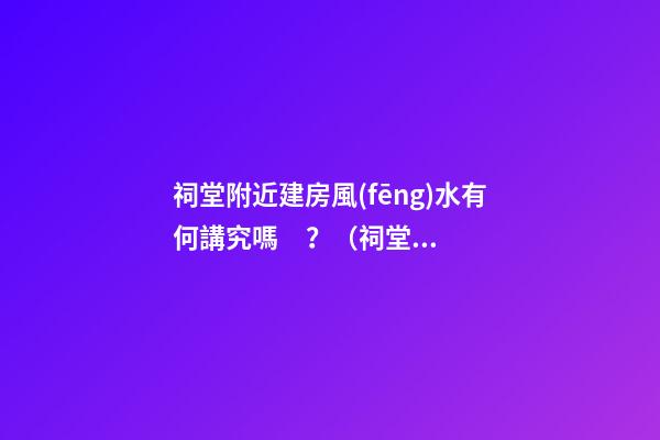 祠堂附近建房風(fēng)水有何講究嗎？（祠堂周圍建房風(fēng)水）
